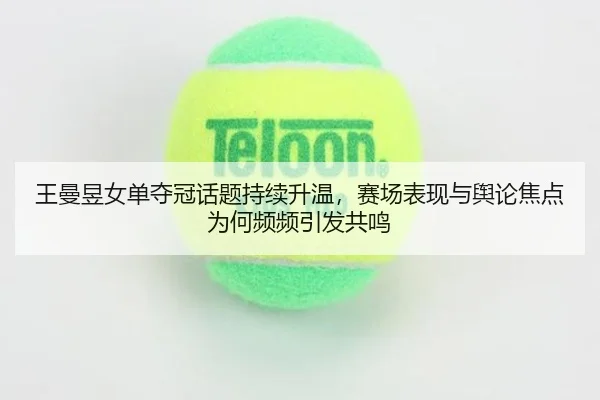 王曼昱女单夺冠话题持续升温，赛场表现与舆论焦点为何频频引发共鸣